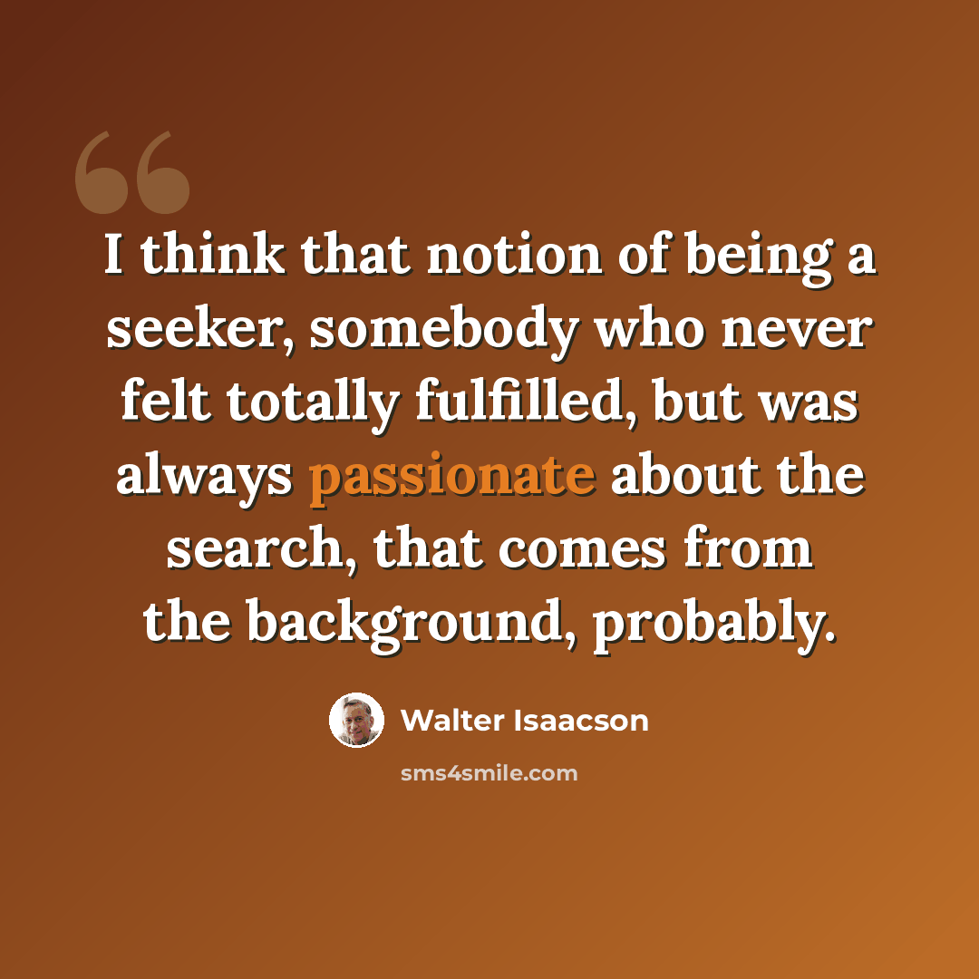 “I think that notion of being a seeker, somebody who never felt totally fulfilled, but was always passionate about the search, that comes from the background, probably.” quote by Walter Isaacson
