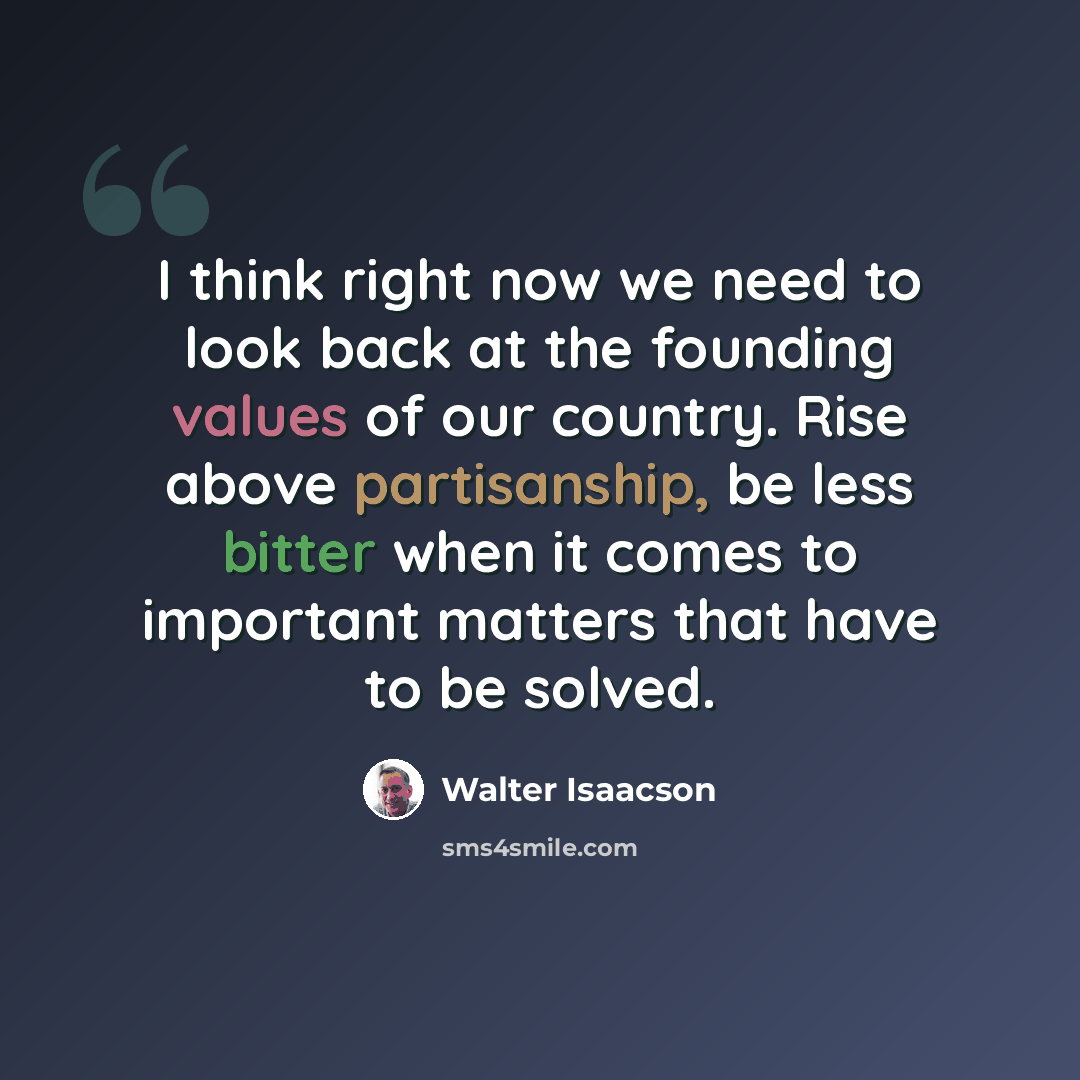 “I think right now we need to look back at the founding values of our country. Rise above partisanship, be less bitter when it comes to important matters that have to be solved.” quote by Walter Isaacson