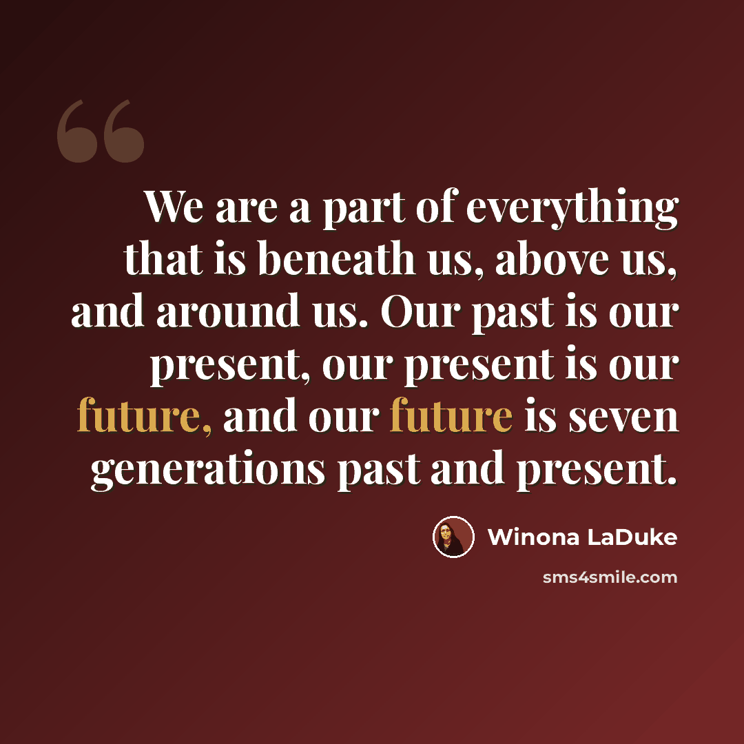 “We are a part of everything that is beneath us, above us, and around us. Our past is our present, our present is our future, and our future is seven generations past and present.” quote by Winona LaDuke