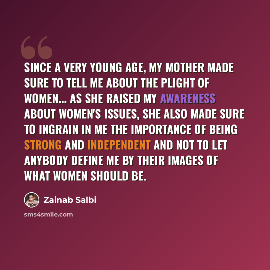 “Since a very young age, my mother made sure to tell me about the plight of women... As she raised my awareness about women's issues, she also made sure to ingrain in me the importance of being strong and independent and not to let anybody define me by their images of what women should be.” quote by Zainab Salbi