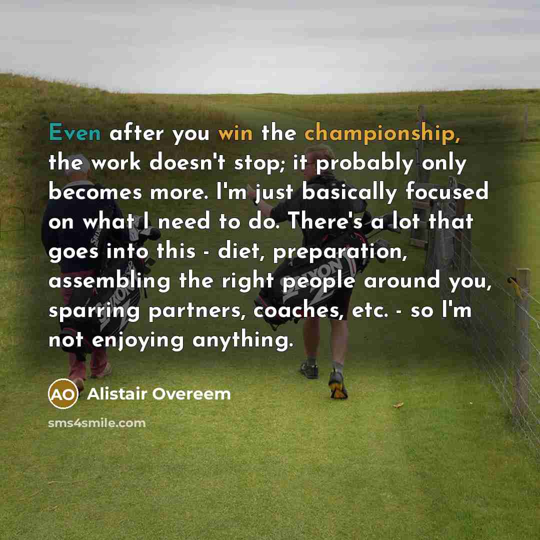 “Even after you win the championship, the work doesn't stop; it probably only becomes more. I'm just basically focused on what I need to do. There's a lot that goes into this - diet, preparation, assembling the right people around you, sparring partners, coaches, etc. - so I'm not enjoying anything.” quote by Alistair Overeem