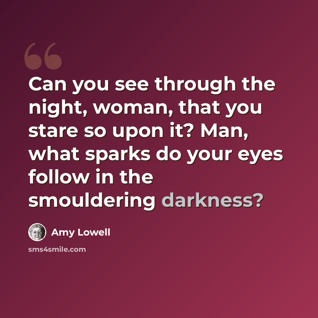 “Can you see through the night, woman, that you stare so upon it? Man, what sparks do your eyes follow in the smouldering darkness?” quote by Amy Lowell