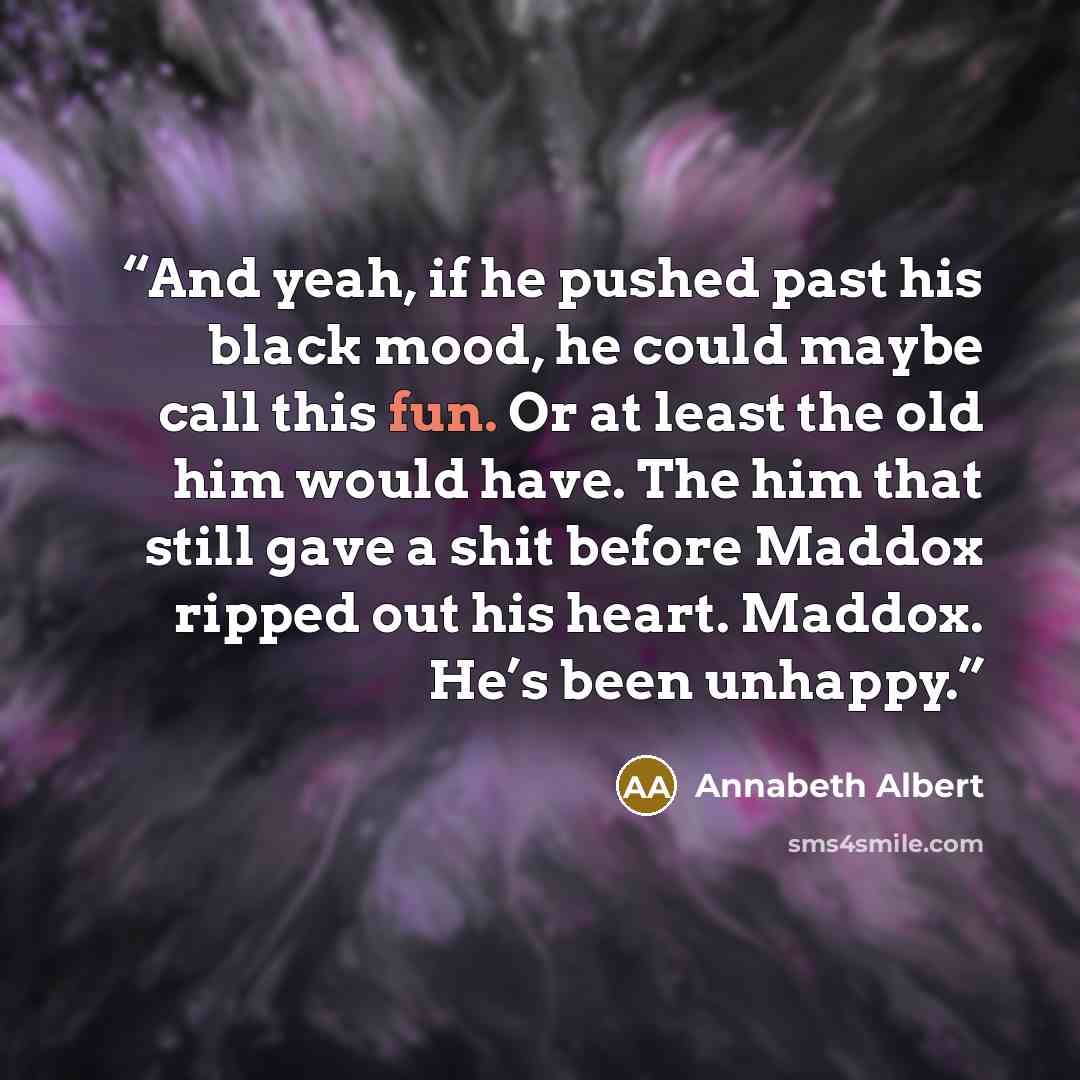 “And yeah, if he pushed past his black mood, he could maybe call this fun. Or at least the old him would have. The him that still gave a shit before Maddox ripped out his heart. Maddox. He’s been unhappy.” quote by Annabeth Albert