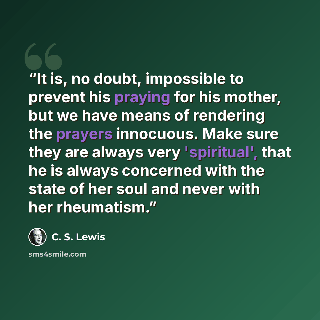 “It is, no doubt, impossible to prevent his praying for his mother, but we have means of rendering the prayers innocuous. Make sure they are always very 'spiritual', that he is always concerned with the state of her soul and never with her rheumatism.” quote by C. S. Lewis