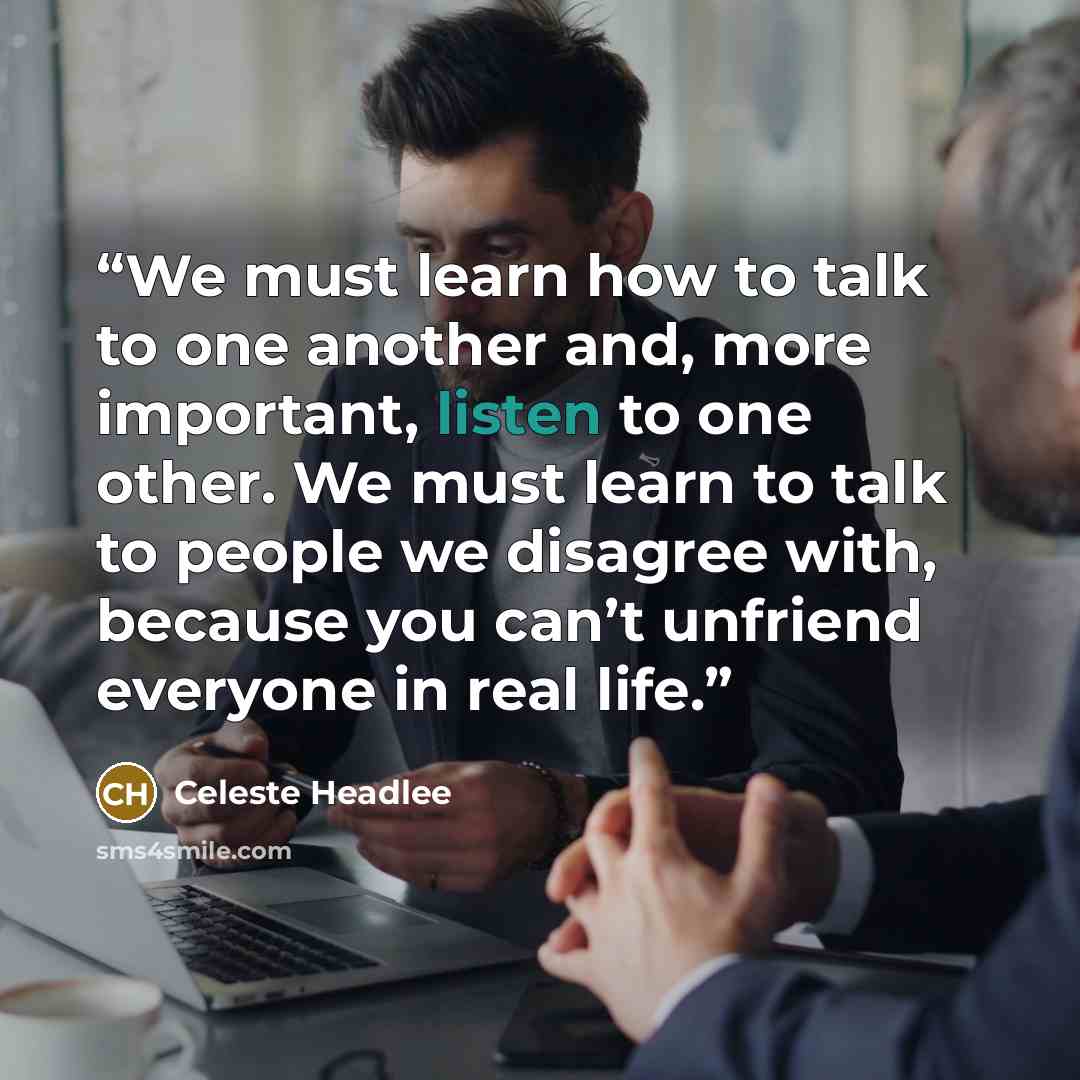 “We must learn how to talk to one another and, more important, listen to one other. We must learn to talk to people we disagree with, because you can’t unfriend everyone in real life.” quote by Celeste Headlee