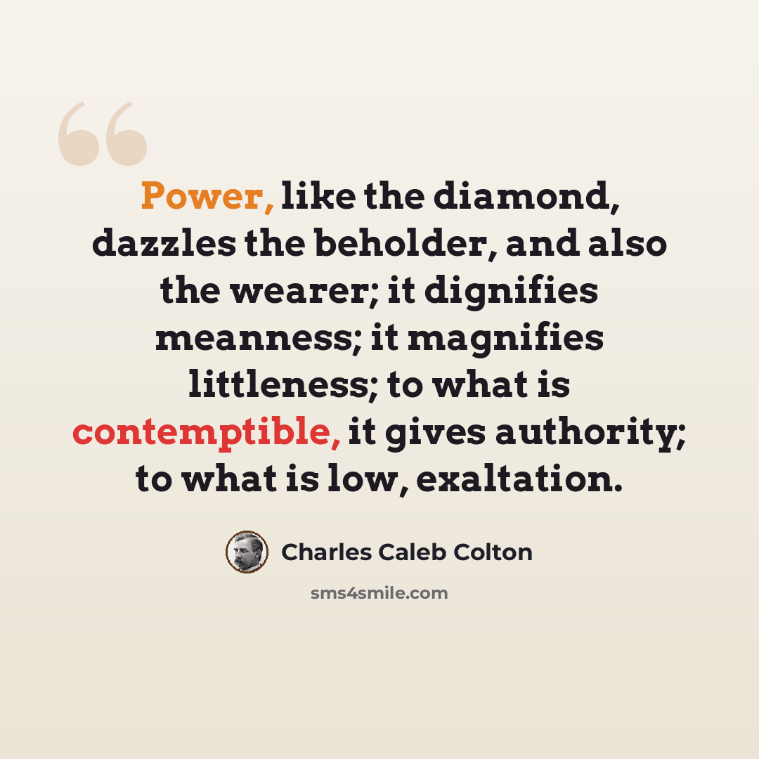“Power, like the diamond, dazzles the beholder, and also the wearer; it dignifies meanness; it magnifies littleness; to what is contemptible, it gives authority; to what is low, exaltation.” quote by Charles Caleb Colton