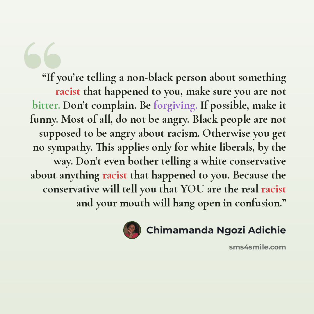 “If you’re telling a non-black person about something racist that happened to you, make sure you are not bitter. Don’t complain. Be forgiving. If possible, make it funny. Most of all, do not be angry. Black people are not supposed to be angry about racism. Otherwise you get no sympathy. This…” quote by Chimamanda Ngozi Adichie