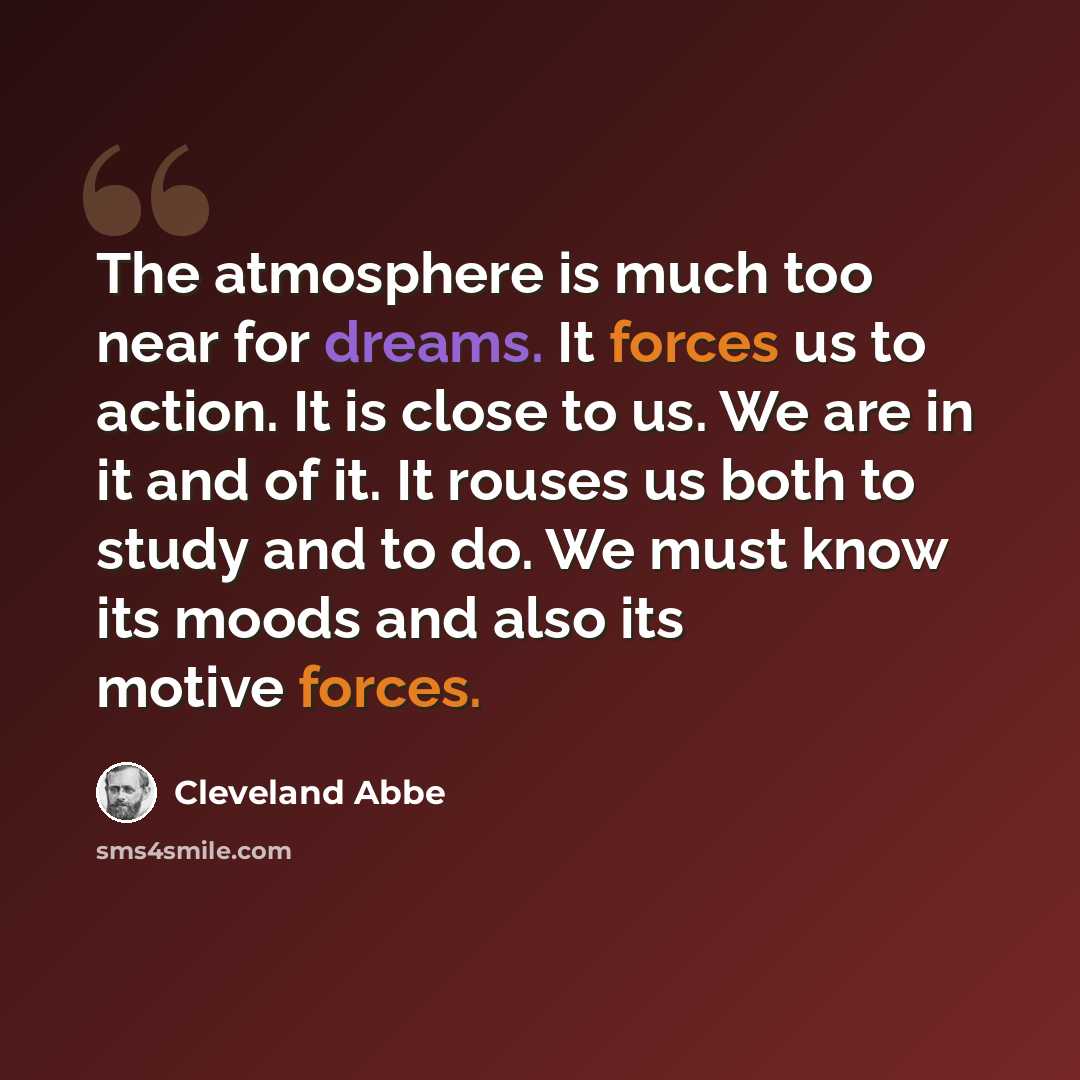 “The atmosphere is much too near for dreams. It forces us to action. It is close to us. We are in it and of it. It rouses us both to study and to do. We must know its moods and also its motive forces.” quote by Cleveland Abbe
