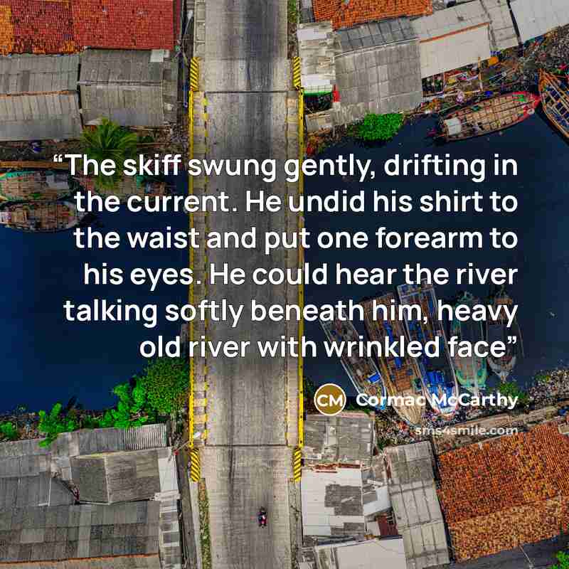 “The skiff swung gently, drifting in the current. He undid his shirt to the waist and put one forearm to his eyes. He could hear the river talking softly beneath him, heavy old river with wrinkled face” quote by Cormac McCarthy