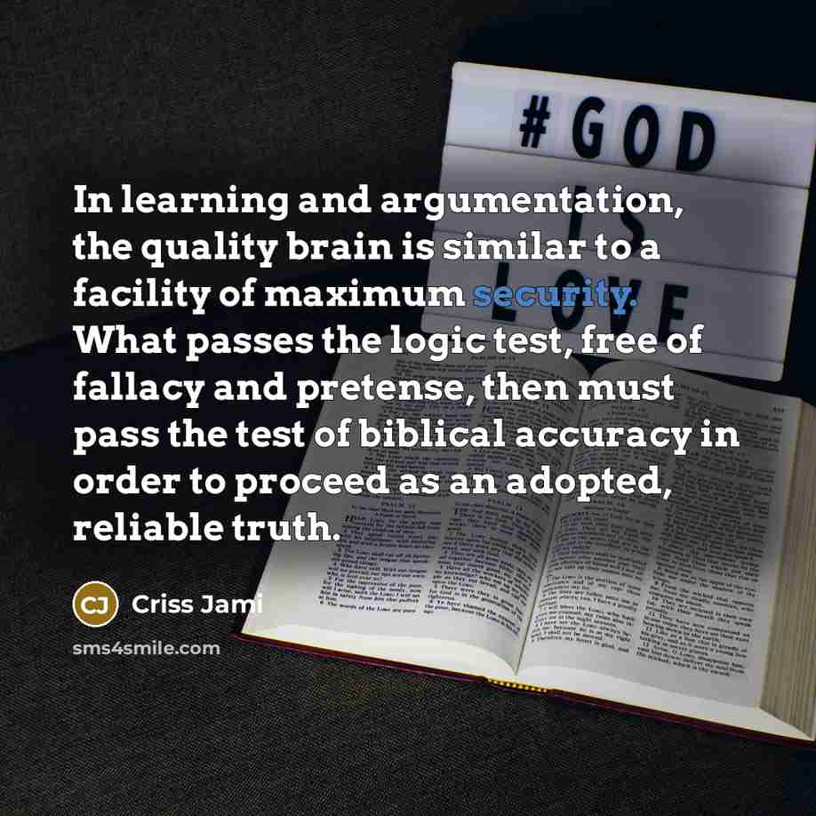 “In learning and argumentation, the quality brain is similar to a facility of maximum security. What passes the logic test, free of fallacy and pretense, then must pass the test of biblical accuracy in order to proceed as an adopted, reliable truth.” quote by Criss Jami