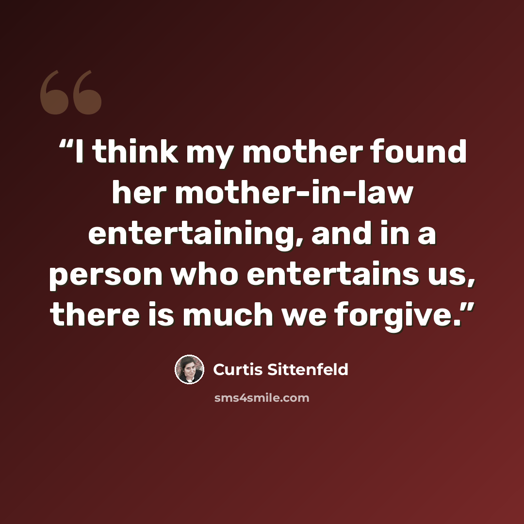 “I think my mother found her mother-in-law entertaining, and in a person who entertains us, there is much we forgive.” quote by Curtis Sittenfeld