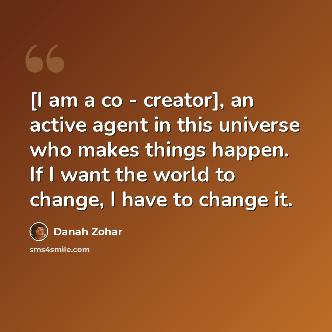 “[I am a co - creator], an active agent in this universe who makes things happen. If I want the world to change, I have to change it.” quote by Danah Zohar