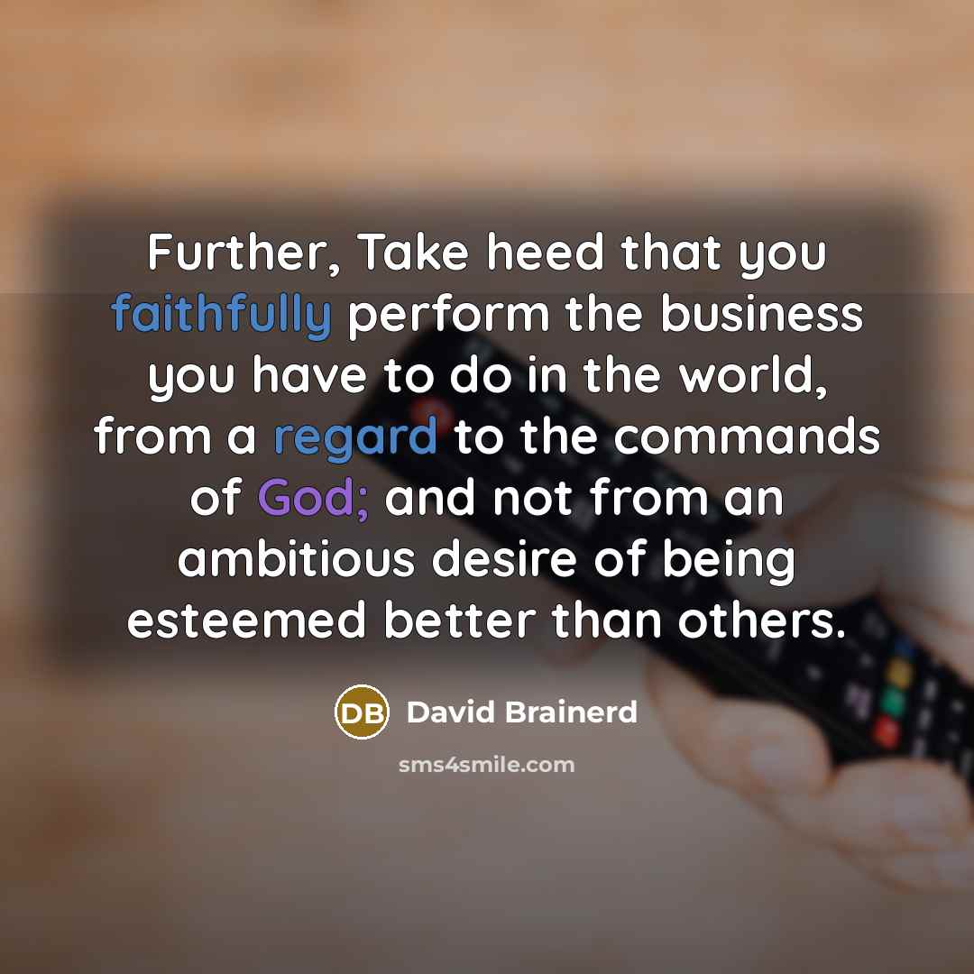 “Further, Take heed that you faithfully perform the business you have to do in the world, from a regard to the commands of God; and not from an ambitious desire of being esteemed better than others.” quote by David Brainerd
