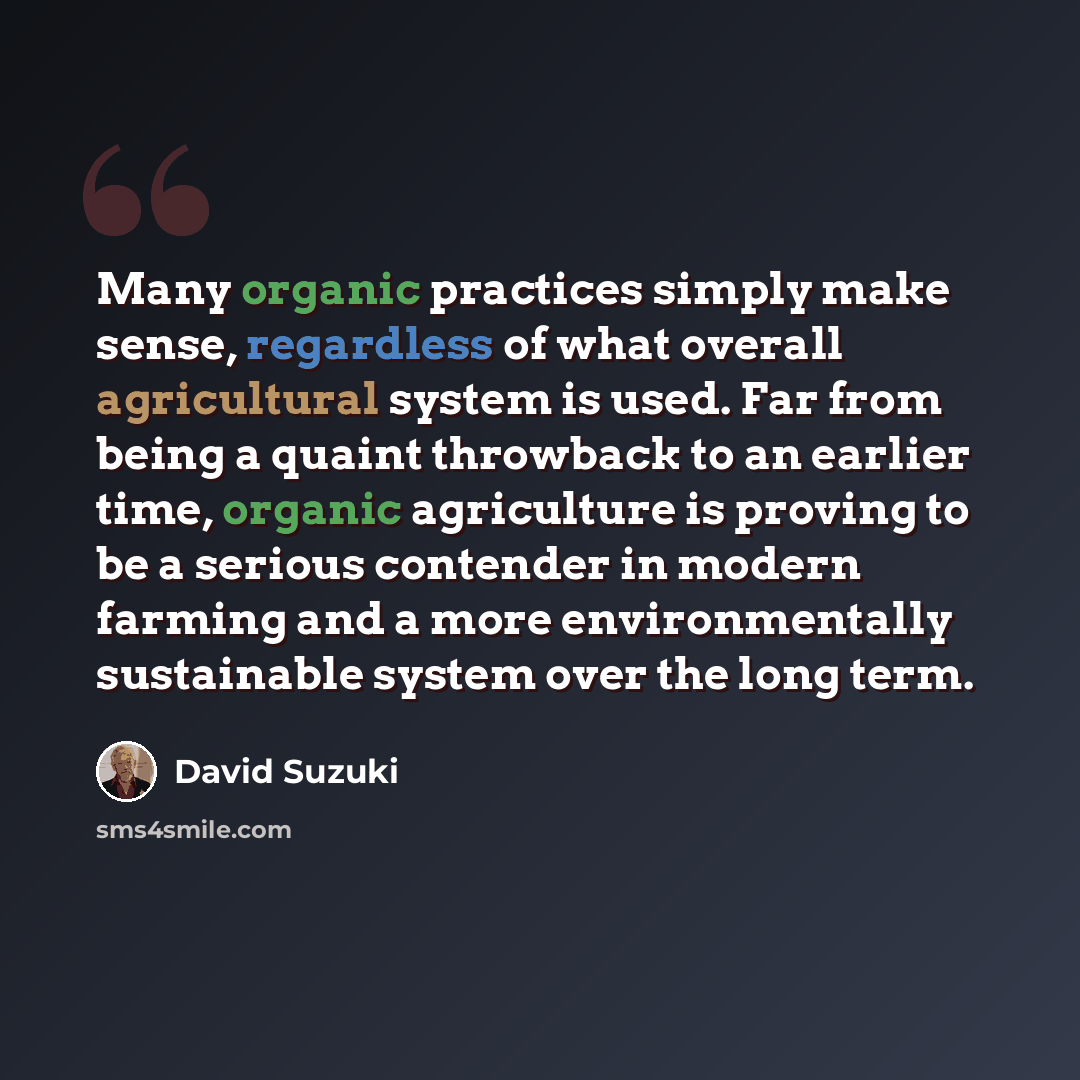 “Many organic practices simply make sense, regardless of what overall agricultural system is used. Far from being a quaint throwback to an earlier time, organic agriculture is proving to be a serious contender in modern farming and a more environmentally sustainable system over the long term.” quote by David Suzuki