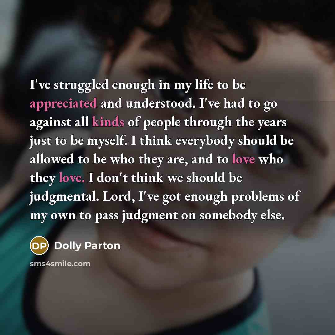 “I've struggled enough in my life to be appreciated and understood. I've had to go against all kinds of people through the years just to be myself. I think everybody should be allowed to be who they are, and to love who they love. I don't think we should be judgmental. Lord, I've got enough…” quote by Dolly Parton