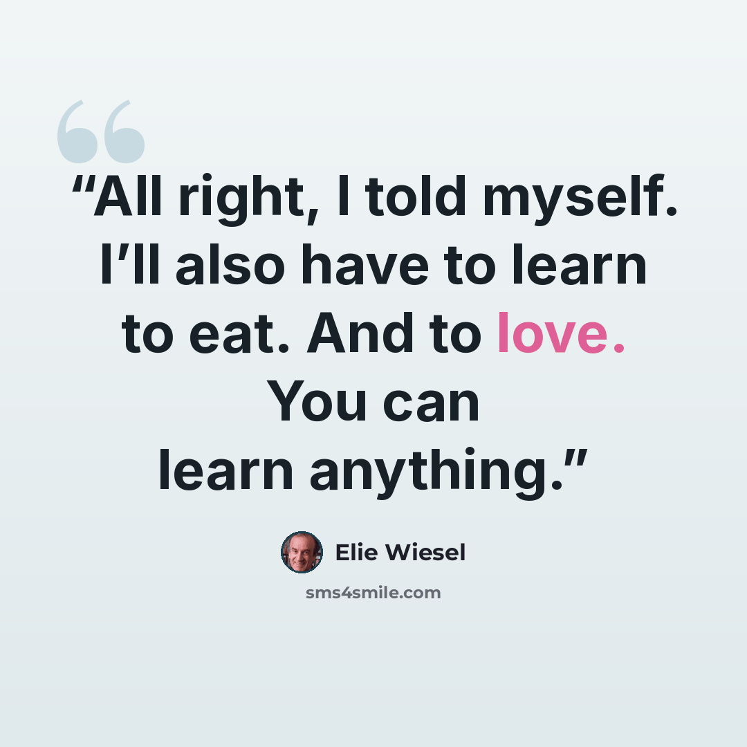 “All right, I told myself. I’ll also have to learn to eat. And to love. You can learn anything.” quote by Elie Wiesel