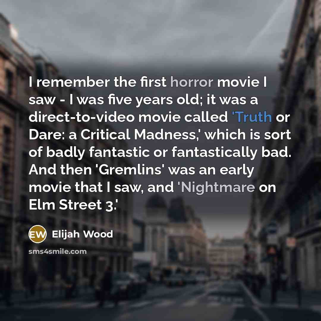 “I remember the first horror movie I saw - I was five years old; it was a direct-to-video movie called 'Truth or Dare: a Critical Madness,' which is sort of badly fantastic or fantastically bad. And then 'Gremlins' was an early movie that I saw, and 'Nightmare on Elm Street 3.'” quote by Elijah Wood