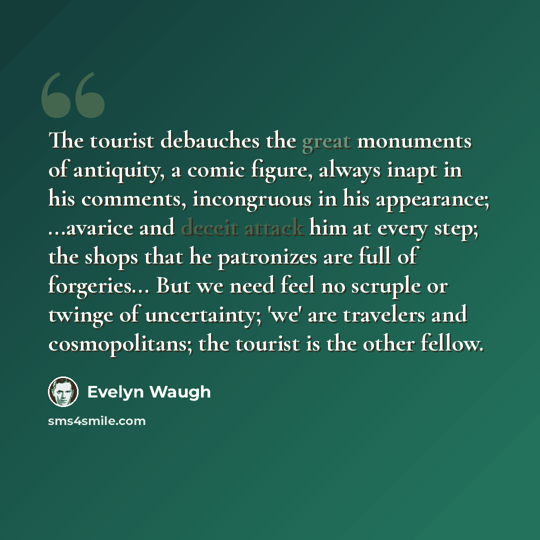 “The tourist debauches the great monuments of antiquity, a comic figure, always inapt in his comments, incongruous in his appearance; ...avarice and deceit attack him at every step; the shops that he patronizes are full of forgeries... But we need feel no scruple or twinge of uncertainty; 'we' are…” quote by Evelyn Waugh
