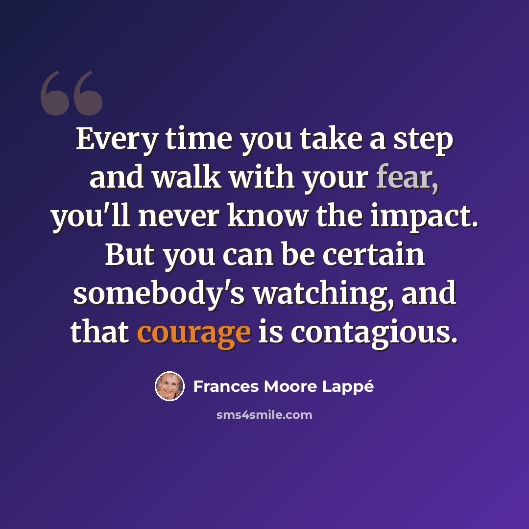 “Every time you take a step and walk with your fear, you'll never know the impact. But you can be certain somebody's watching, and that courage is contagious.” quote by Frances Moore Lappé