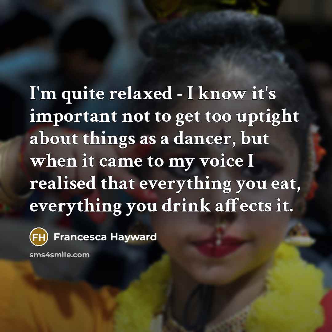 “I'm quite relaxed - I know it's important not to get too uptight about things as a dancer, but when it came to my voice I realised that everything you eat, everything you drink affects it.” quote by Francesca Hayward