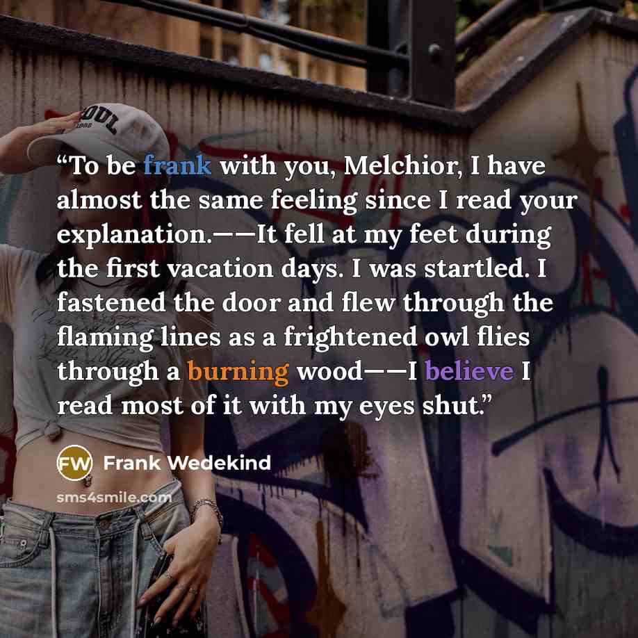 “To be frank with you, Melchior, I have almost the same feeling since I read your explanation.——It fell at my feet during the first vacation days. I was startled. I fastened the door and flew through the flaming lines as a frightened owl flies through a burning wood——I believe I read most of it…” quote by Frank Wedekind