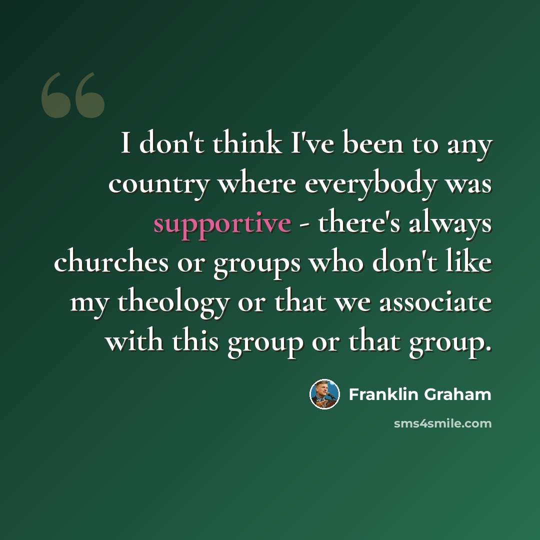 “I don't think I've been to any country where everybody was supportive - there's always churches or groups who don't like my theology or that we associate with this group or that group.” quote by Franklin Graham