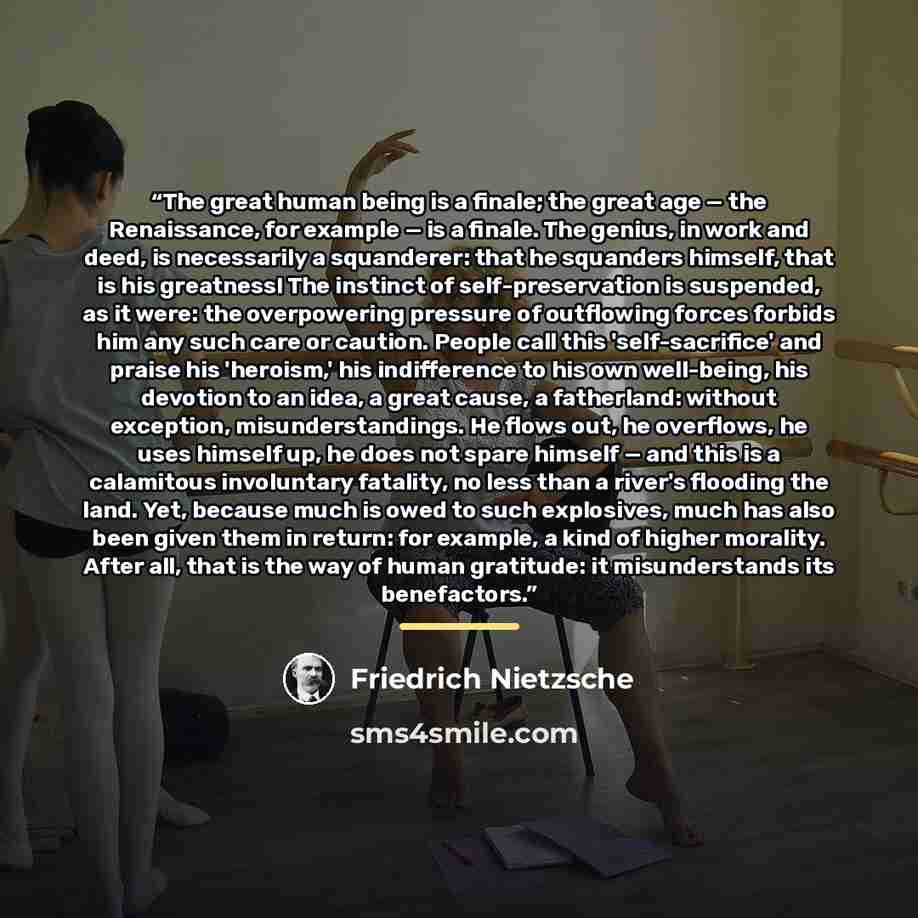 “The great human being is a finale; the great age — the Renaissance, for example — is a finale. The genius, in work and deed, is necessarily a squanderer: that he squanders himself, that is his greatness! The instinct of self-preservation is suspended, as it were: the overpowering pressure of…” quote by Friedrich Nietzsche