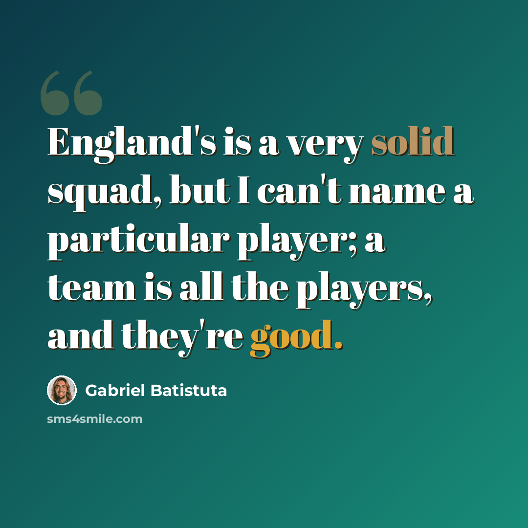 “England's is a very solid squad, but I can't name a particular player; a team is all the players, and they're good.” quote by Gabriel Batistuta