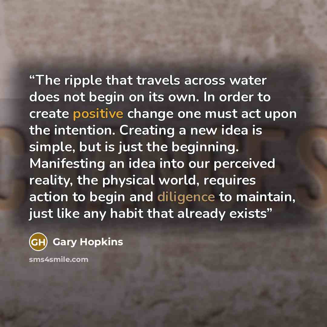 “The ripple that travels across water does not begin on its own. In order to create positive change one must act upon the intention. Creating a new idea is simple, but is just the beginning. Manifesting an idea into our perceived reality, the physical world, requires action to begin and diligence…” quote by Gary Hopkins
