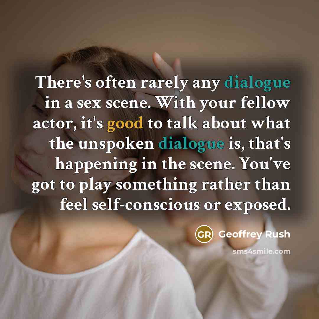“There's often rarely any dialogue in a sex scene. With your fellow actor, it's good to talk about what the unspoken dialogue is, that's happening in the scene. You've got to play something rather than feel self-conscious or exposed.” quote by Geoffrey Rush