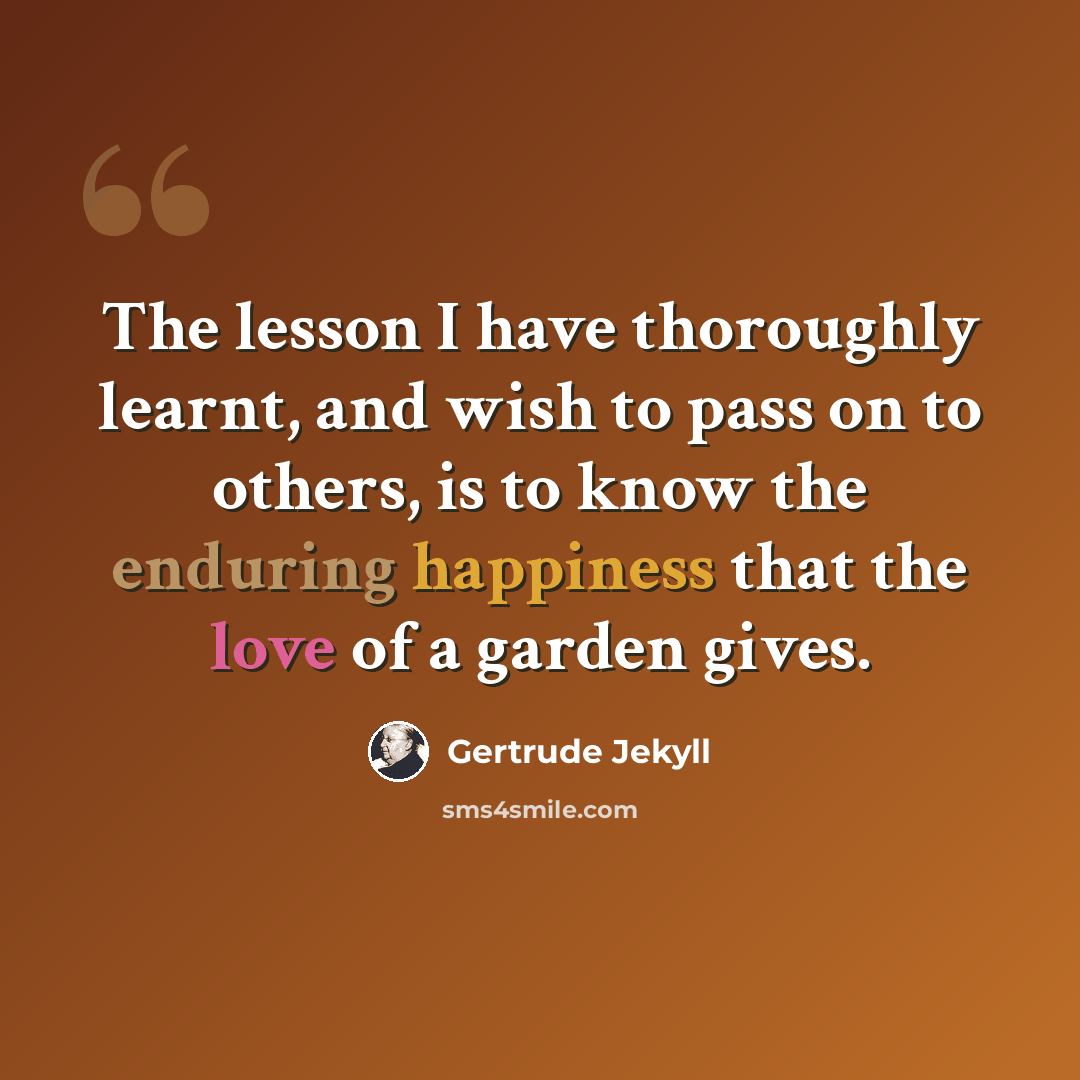 “The lesson I have thoroughly learnt, and wish to pass on to others, is to know the enduring happiness that the love of a garden gives.” quote by Gertrude Jekyll