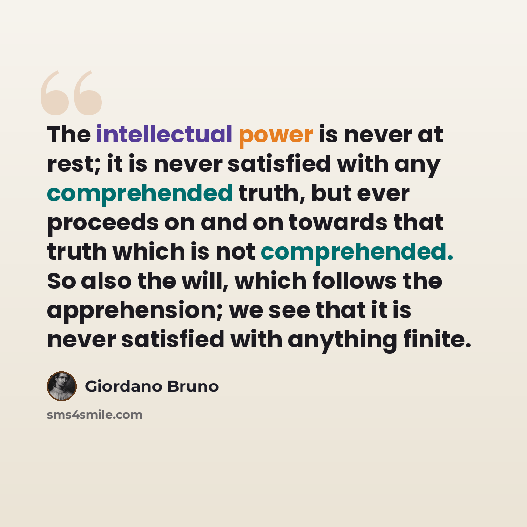 “The intellectual power is never at rest; it is never satisfied with any comprehended truth, but ever proceeds on and on towards that truth which is not comprehended. So also the will, which follows the apprehension; we see that it is never satisfied with anything finite.” quote by Giordano Bruno