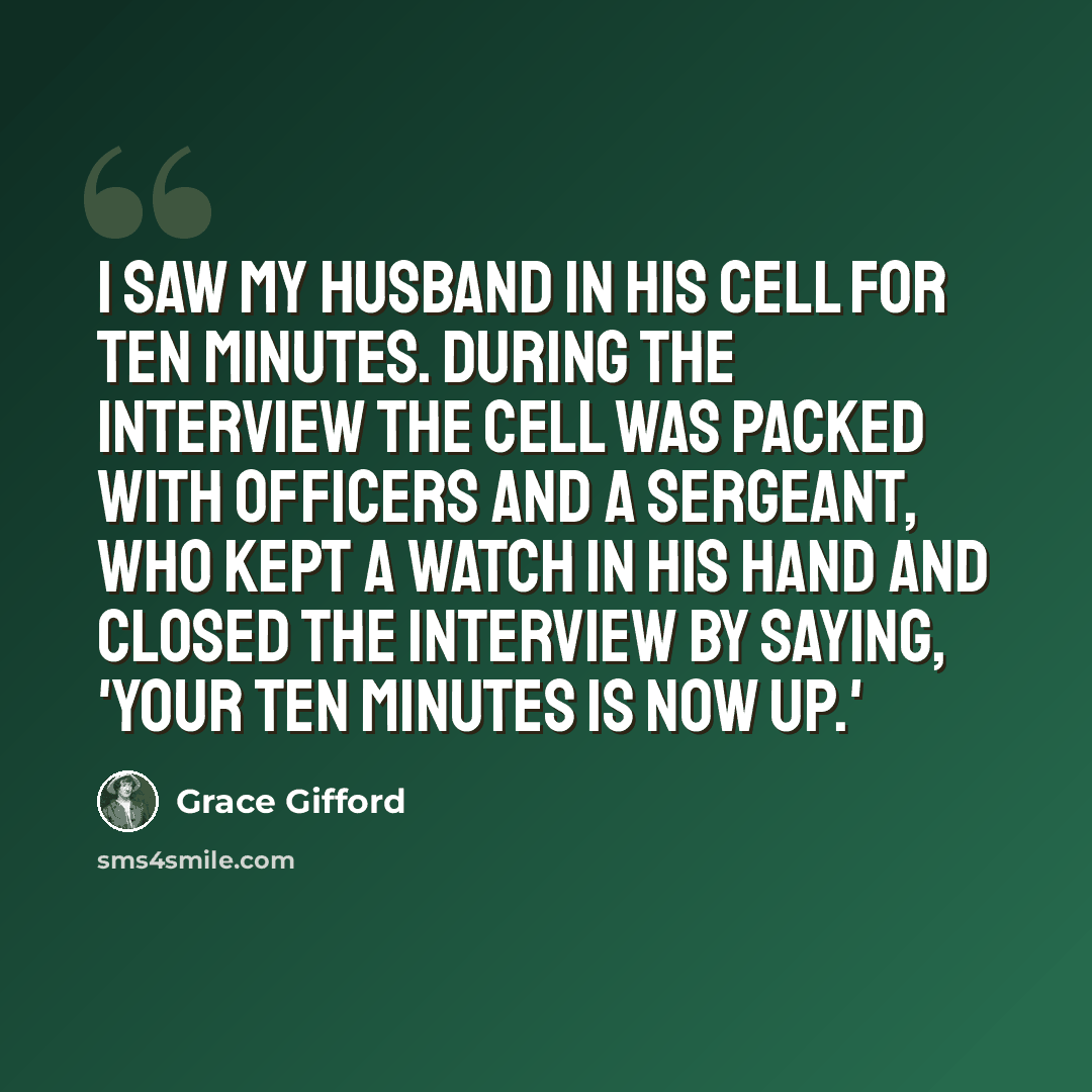 “I saw my husband in his cell for ten minutes. During the interview the cell was packed with officers and a sergeant, who kept a watch in his hand and closed the interview by saying, 'Your ten minutes is now up.'” quote by Grace Gifford