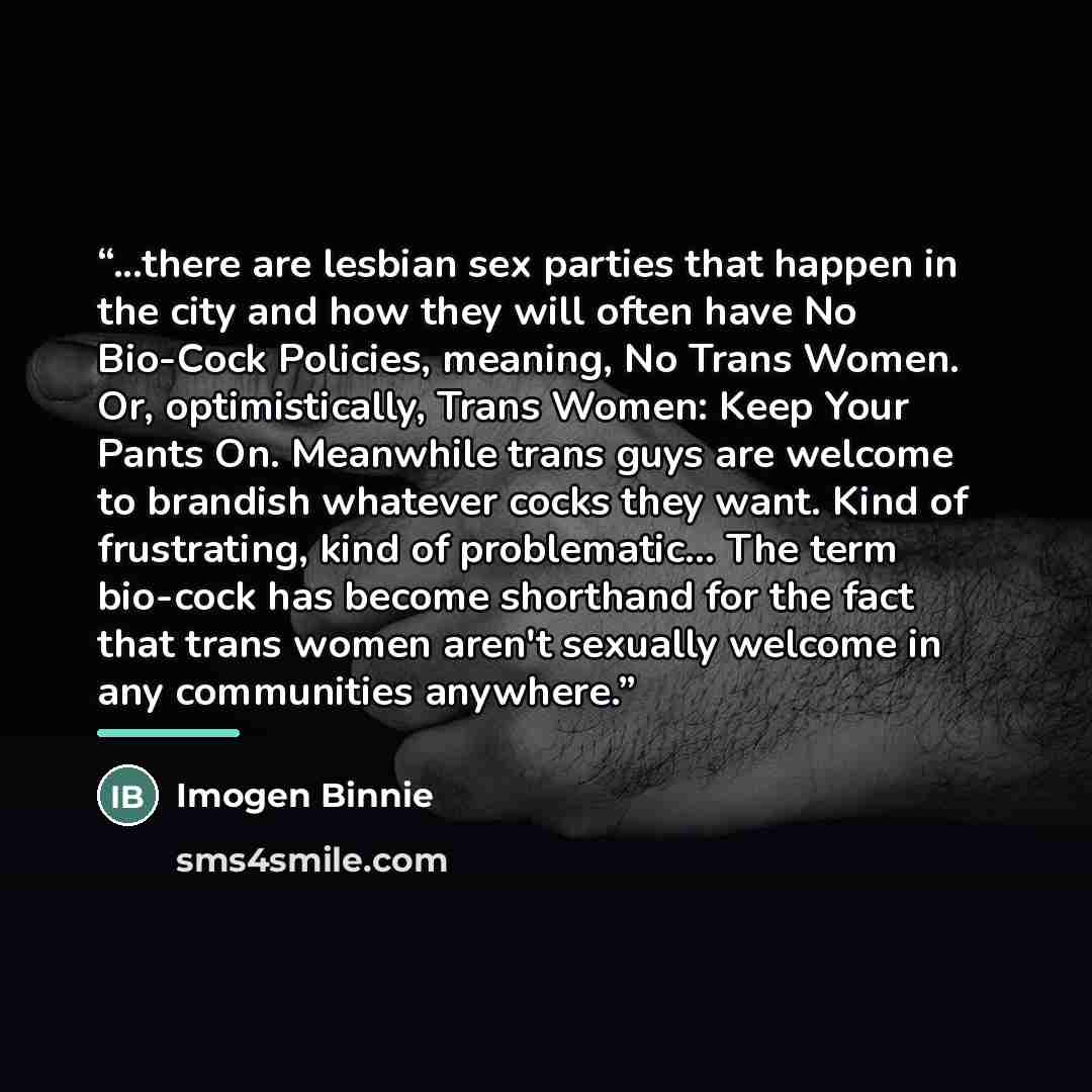 “...there are lesbian sex parties that happen in the city and how they will often have No Bio-Cock Policies, meaning, No Trans Women. Or, optimistically, Trans Women: Keep Your Pants On. Meanwhile trans guys are welcome to brandish whatever cocks they want. Kind of frustrating, kind of…” quote by Imogen Binnie