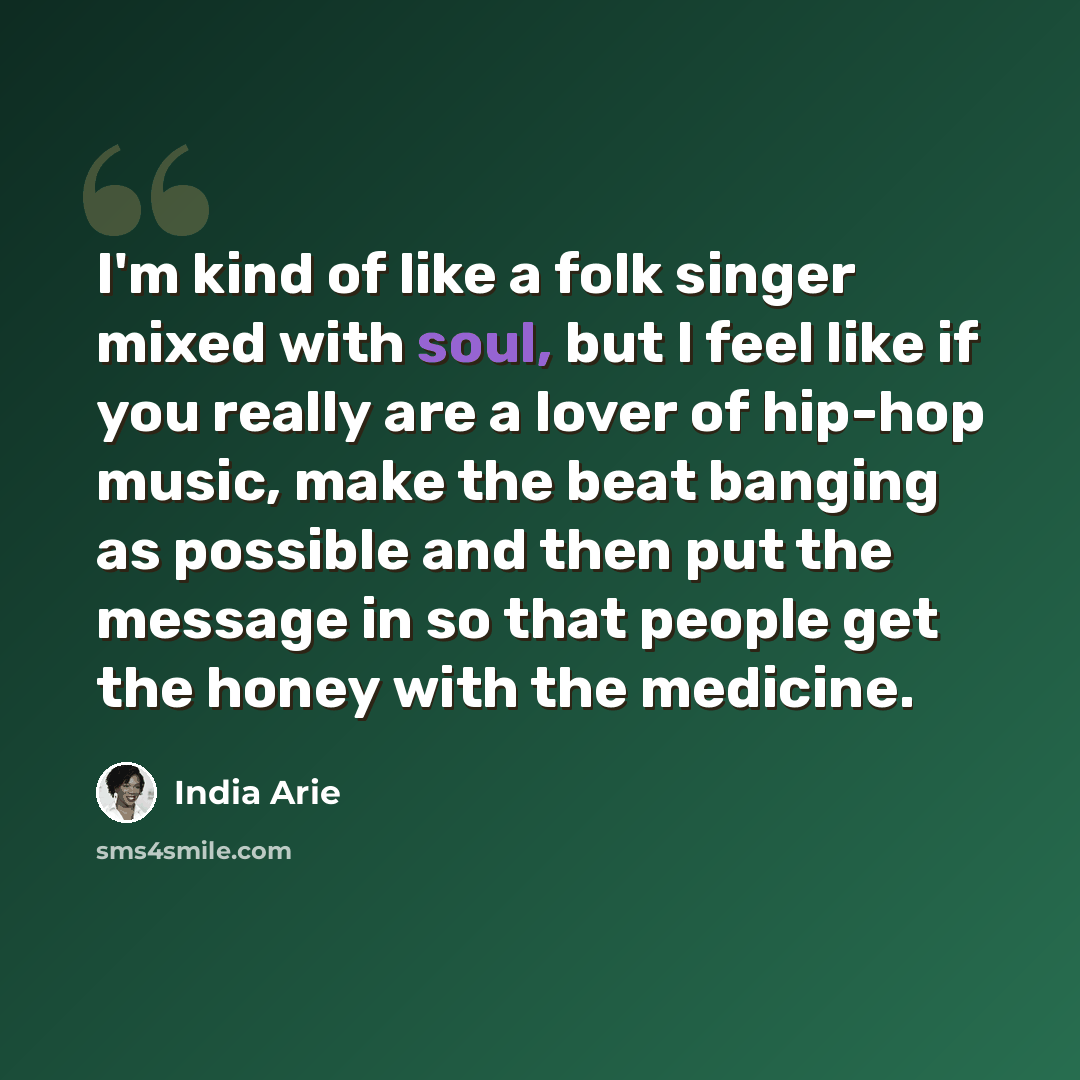 “I'm kind of like a folk singer mixed with soul, but I feel like if you really are a lover of hip-hop music, make the beat banging as possible and then put the message in so that people get the honey with the medicine.” quote by India Arie