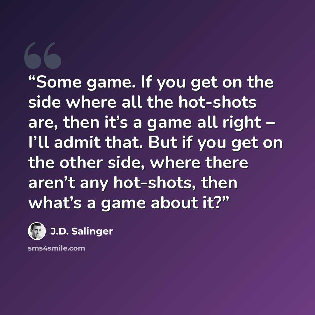 “Some game. If you get on the side where all the hot-shots are, then it’s a game all right – I’ll admit that. But if you get on the other side, where there aren’t any hot-shots, then what’s a game about it?” quote by J.D. Salinger
