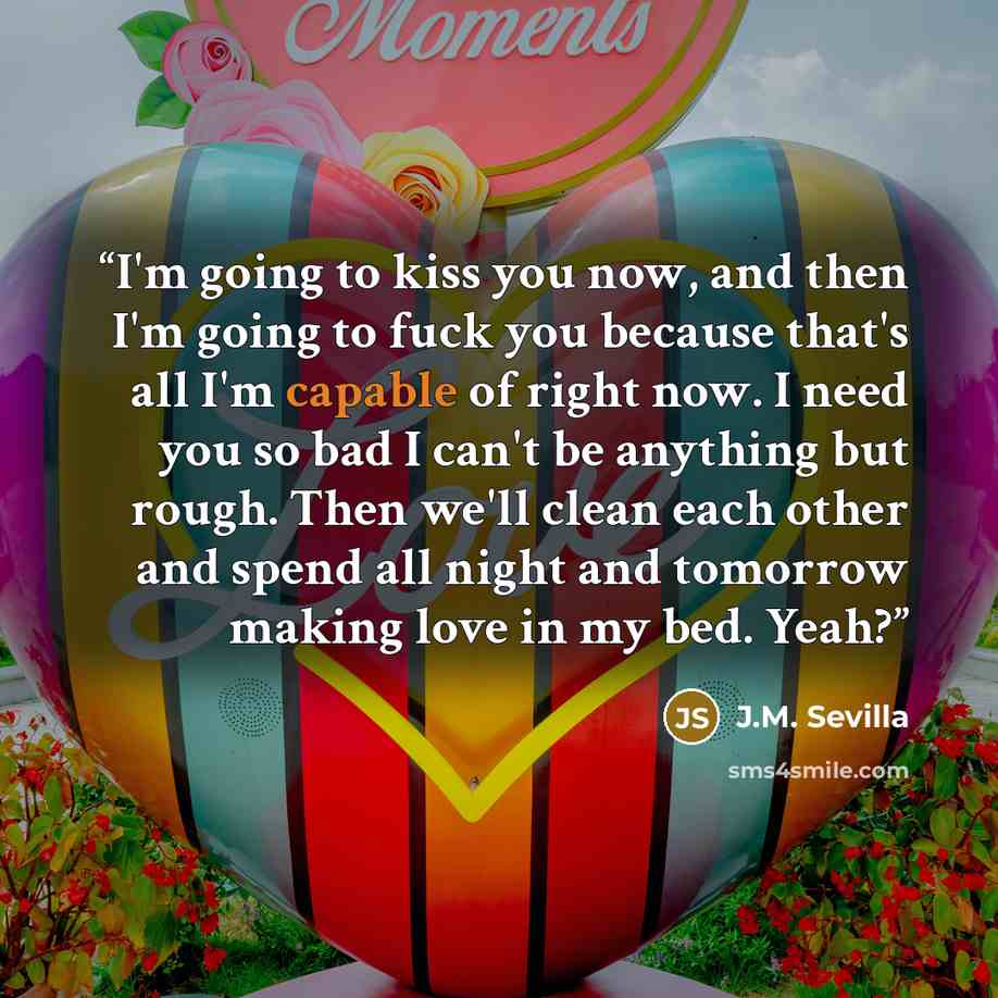 “I'm going to kiss you now, and then I'm going to fuck you because that's all I'm capable of right now. I need you so bad I can't be anything but rough. Then we'll clean each other and spend all night and tomorrow making love in my bed. Yeah?” quote by J.M. Sevilla