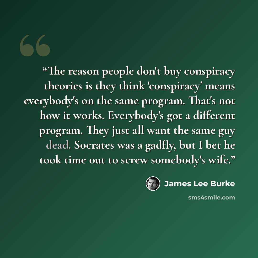 “The reason people don't buy conspiracy theories is they think 'conspiracy' means everybody's on the same program. That's not how it works. Everybody's got a different program. They just all want the same guy dead. Socrates was a gadfly, but I bet he took time out to screw somebody's wife.” quote by James Lee Burke