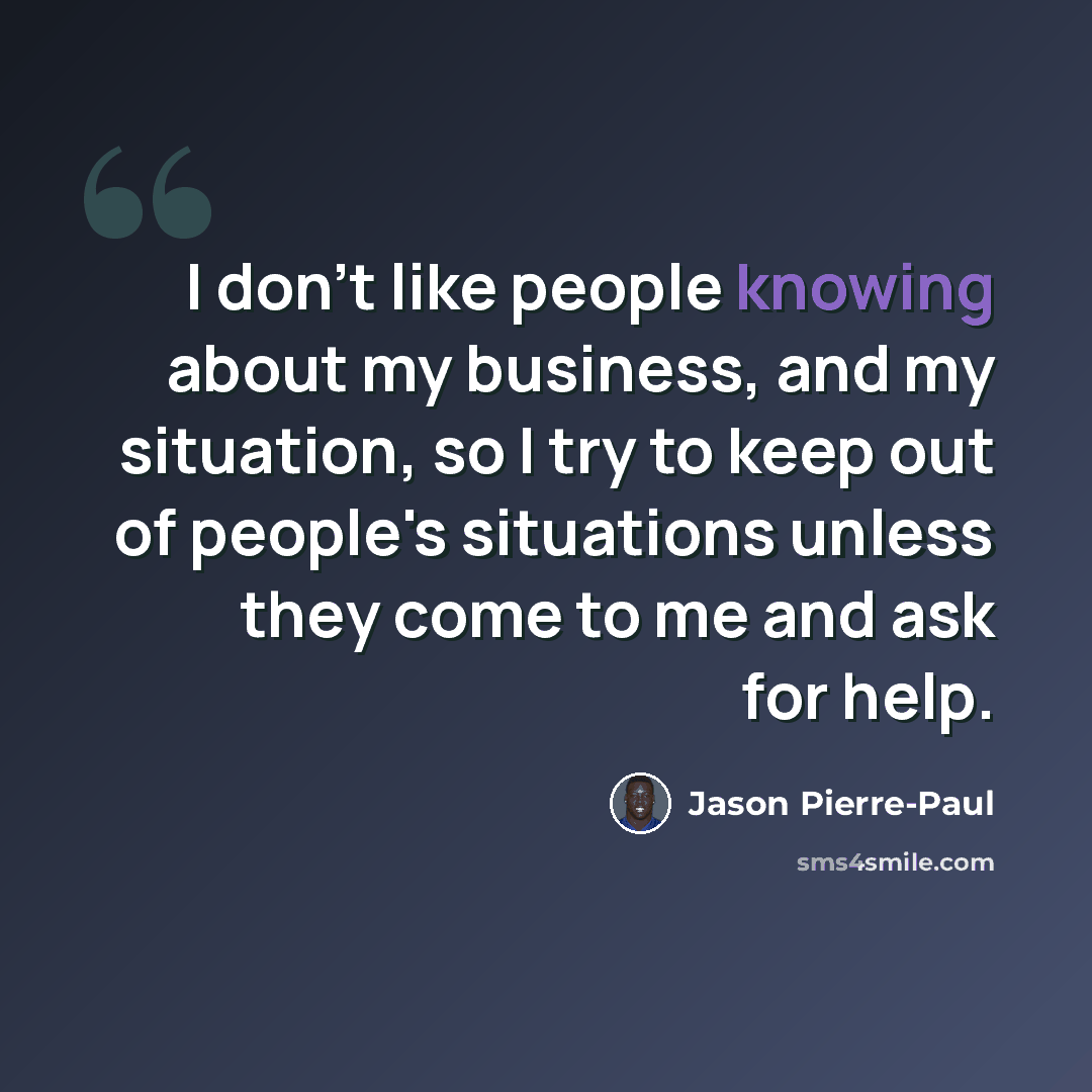 “I don't like people knowing about my business, and my situation, so I try to keep out of people's situations unless they come to me and ask for help.” quote by Jason Pierre-Paul