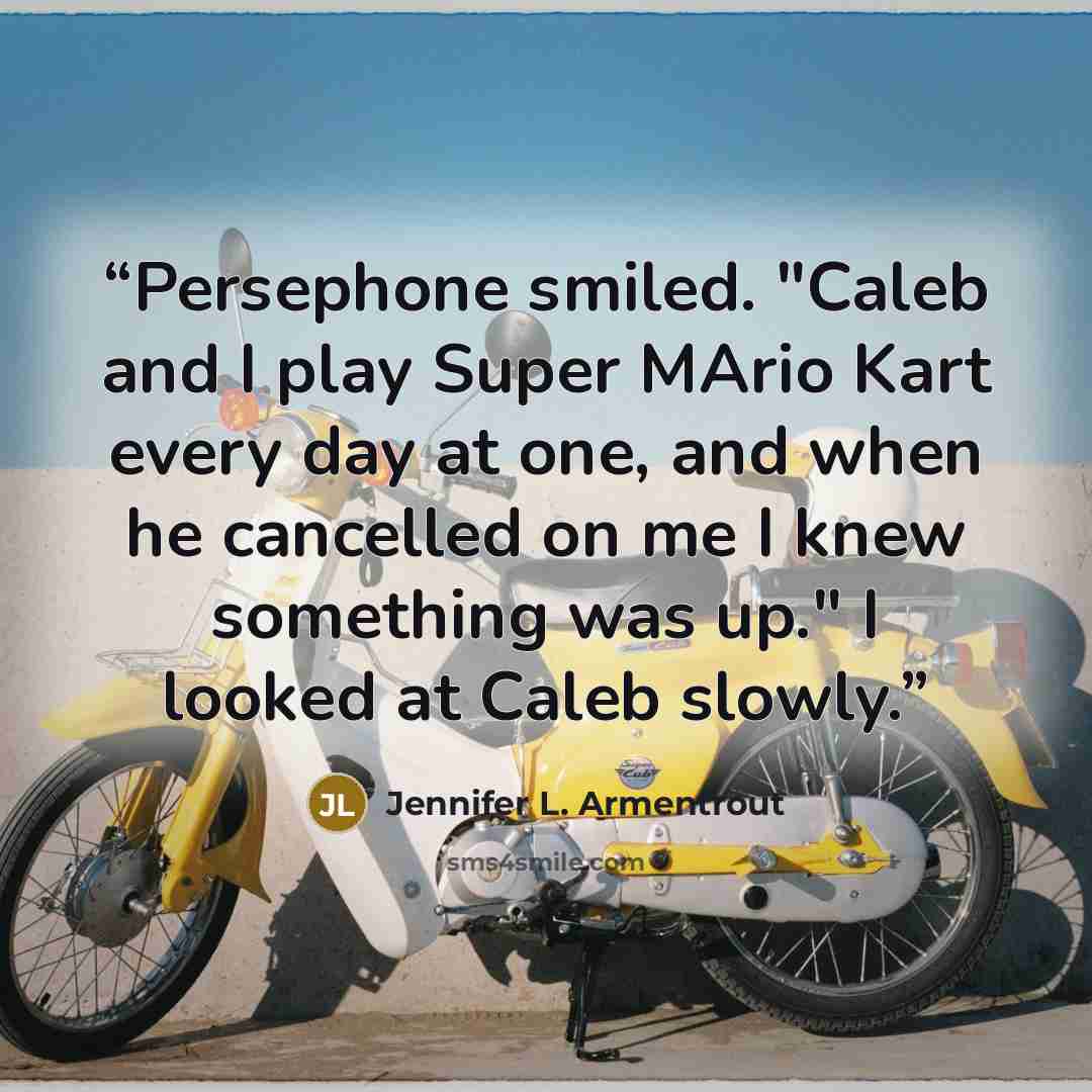 “Persephone smiled. "Caleb and I play Super MArio Kart every day at one, and when he cancelled on me I knew something was up." I looked at Caleb slowly.” quote by Jennifer L. Armentrout