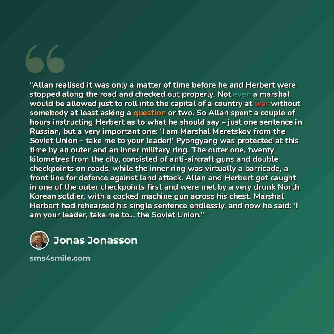 “Allan realised it was only a matter of time before he and Herbert were stopped along the road and checked out properly. Not even a marshal would be allowed just to roll into the capital of a country at war without somebody at least asking a question or two. So Allan spent a couple of hours…” quote by Jonas Jonasson