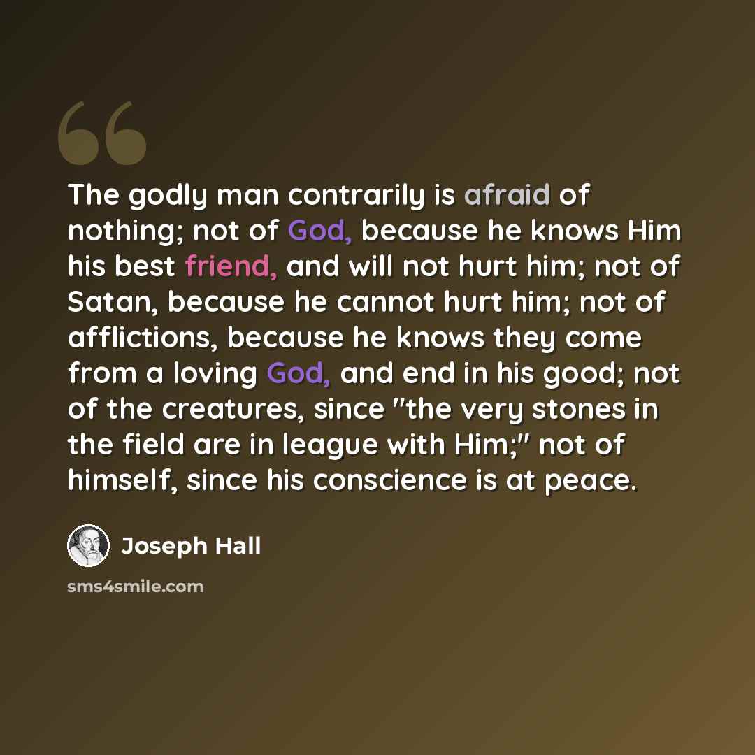 “The godly man contrarily is afraid of nothing; not of God, because he knows Him his best friend, and will not hurt him; not of Satan, because he cannot hurt him; not of afflictions, because he knows they come from a loving God, and end in his good; not of the creatures, since "the very stones in…” quote by Joseph Hall