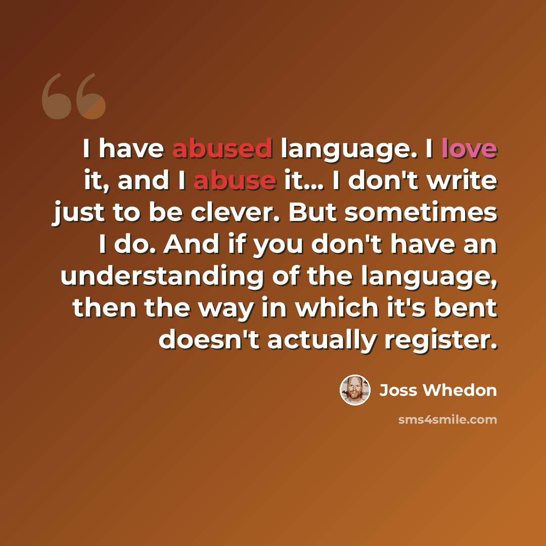 “I have abused language. I love it, and I abuse it... I don't write just to be clever. But sometimes I do. And if you don't have an understanding of the language, then the way in which it's bent doesn't actually register.” quote by Joss Whedon