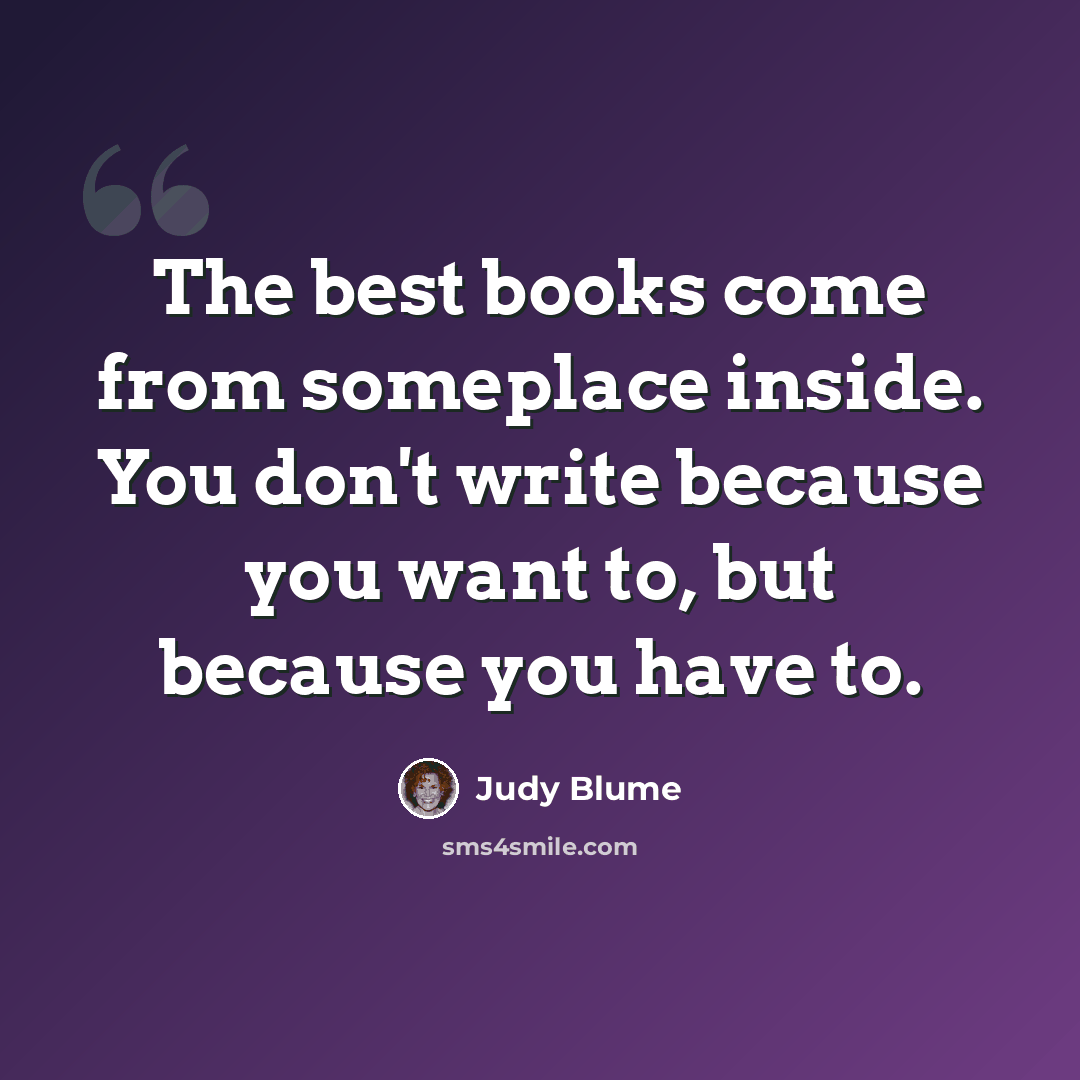 “The best books come from someplace inside. You don't write because you want to, but because you have to.” quote by Judy Blume