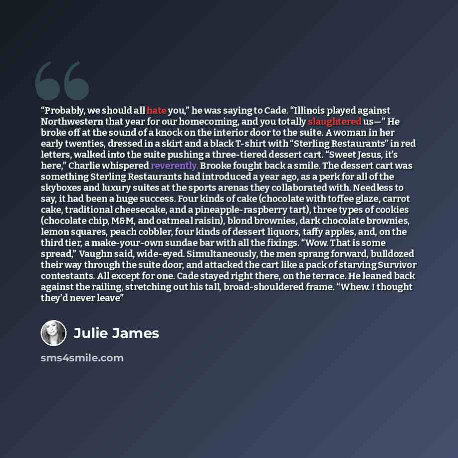 “Probably, we should all hate you,” he was saying to Cade. “Illinois played against Northwestern that year for our homecoming, and you totally slaughtered us—” He broke off at the sound of a knock on the interior door to the suite. A woman in her early twenties, dressed in a skirt and a black…” quote by Julie James