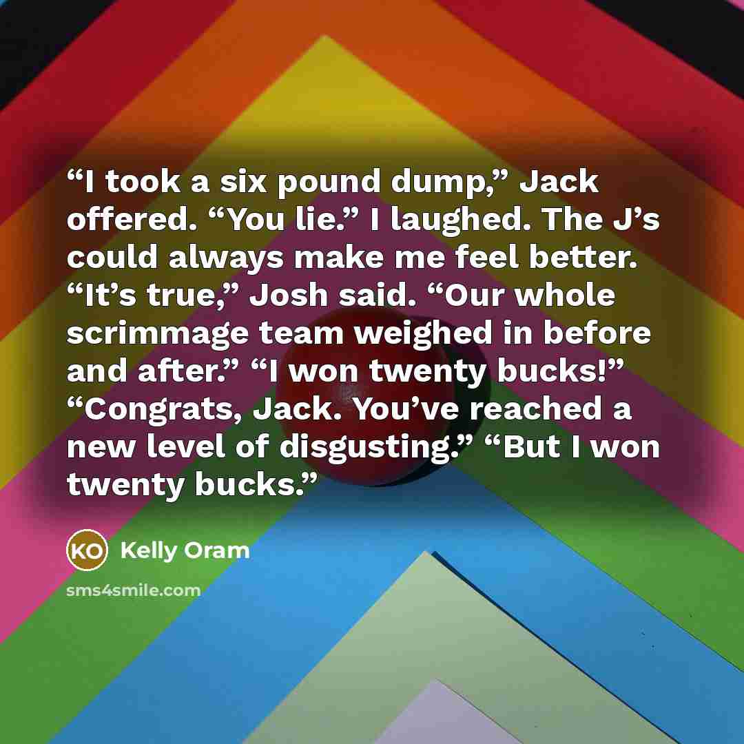 “I took a six pound dump,” Jack offered. “You lie.” I laughed. The J’s could always make me feel better. “It’s true,” Josh said. “Our whole scrimmage team weighed in before and after.” “I won twenty bucks!” “Congrats, Jack. You’ve reached a new level of disgusting.” “But I won twenty bucks.” quote by Kelly Oram