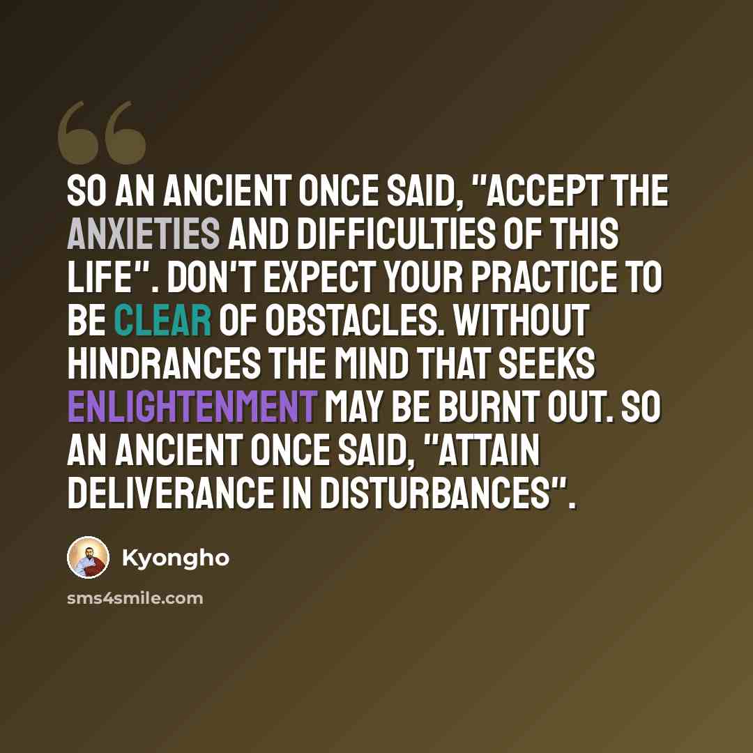 “So an ancient once said, "Accept the anxieties and difficulties of this life". Don't expect your practice to be clear of obstacles. Without hindrances the mind that seeks enlightenment may be burnt out. So an ancient once said, "Attain deliverance in disturbances".” quote by Kyongho
