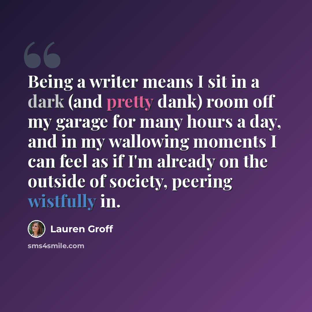 “Being a writer means I sit in a dark (and pretty dank) room off my garage for many hours a day, and in my wallowing moments I can feel as if I'm already on the outside of society, peering wistfully in.” quote by Lauren Groff