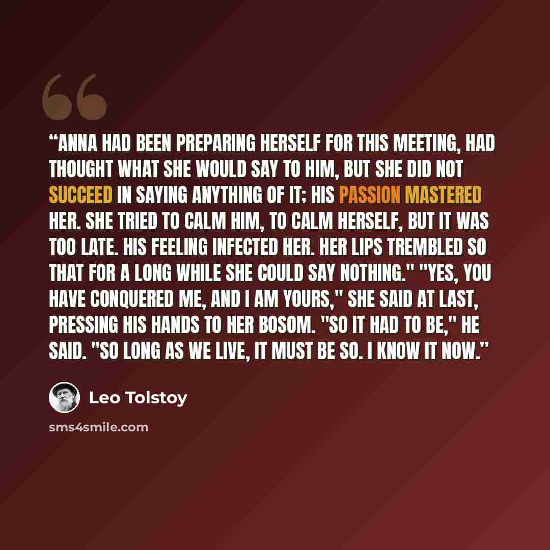 “Anna had been preparing herself for this meeting, had thought what she would say to him, but she did not succeed in saying anything of it; his passion mastered her. She tried to calm him, to calm herself, but it was too late. His feeling infected her. Her lips trembled so that for a long while she…” quote by Leo Tolstoy