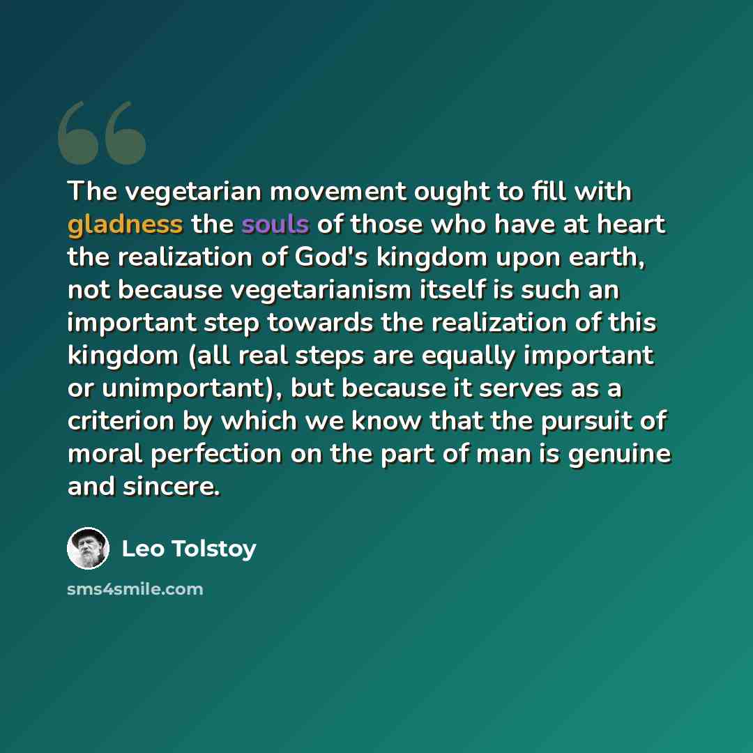 “The vegetarian movement ought to fill with gladness the souls of those who have at heart the realization of God's kingdom upon earth, not because vegetarianism itself is such an important step towards the realization of this kingdom (all real steps are equally important or unimportant), but…” quote by Leo Tolstoy